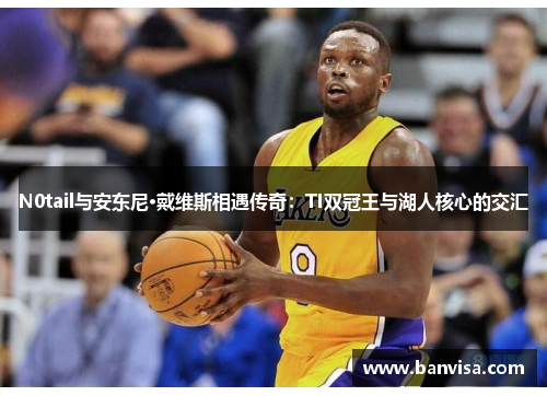 N0tail与安东尼·戴维斯相遇传奇：TI双冠王与湖人核心的交汇