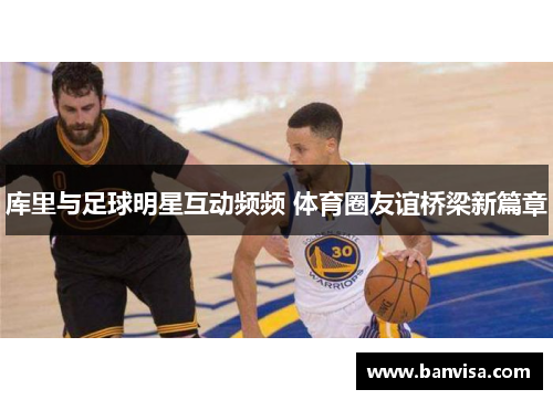 库里与足球明星互动频频 体育圈友谊桥梁新篇章